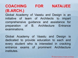 The Council after carefully considering the various
suggestions, anomalies regarding conduct of NATA in
the past, in order to further improve and strengthen the
conduct of exam, and to attract bright students into
studying Architecture, has decided to conduct NATA as a
one day examination (Pencil & Paper based) all over the
country on similar lines with other national level entrance
exams all over the country.
NATA-2017 for the academic session 2017-2018 shall
be conducted as one-day examination (offline) all over
the country on 16.04.2017 (Sunday).
© Global Academy of Vaastu and Design
 