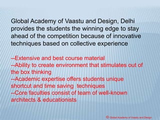 The JEE (formerly AIEEE) is an all India level entrance
examination for both engineering/architecture streams. It
comprises of separate question patterns and structure for
both the streams. The JEE pattern for B. Arch/B. Planning
comprises of three important parts, part 1 consists of
questions from mathematics and part 2 consists of aptitude
type questions and part 3 consists of drawing and sketching.
It includes questions in testing the students’ attitudes
regarding people, place and environment.
© Global Academy of Vaastu and Design
 