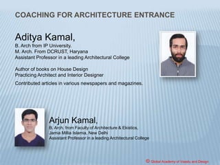 NATA shall consist of 2 Parts, paper
based carrying maximum marks of 200.
Part 1 of NATA shall consist of multiple
choice 60 questions of 2 marks each
(MCQ type) on Mathematics and
General Aptitude for a duration of 90
minutes, while Part 2 which is on
Drawing and Observation Skills shall
carry 2 questions of 40 marks each-
duration 90 minutes.
© Global Academy of Vaastu and Design
 