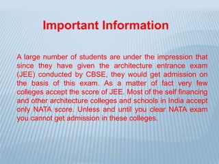 A large number of students are under the impression that
since they have given the architecture entrance exam
(JEE) conducted by CBSE, they would get admission on
the basis of this exam. As a matter of fact very few
colleges accept the score of JEE. Most of the self financing
and other architecture colleges and schools in India accept
only NATA score. Unless and until you clear NATA exam
you cannot get admission in these colleges.
Important Information
 
