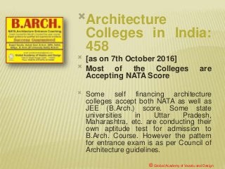 Architecture
Colleges in India:
458
 [as on 7th October 2016]
 Most of the Colleges are
Accepting NATA Score
 Some self financing architecture
colleges accept both NATA as well as
JEE (B.Arch.) score. Some state
universities in Uttar Pradesh,
Maharashtra, etc. are conducting their
own aptitude test for admission to
B.Arch. Course. However the pattern
for entrance exam is as per Council of
Architecture guidelines.
© Global Academy of Vaastu and Design
 