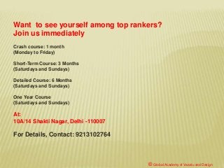 © Global Academy of Vaastu and Design
Crash course: 1 month
(Monday to Friday)
Short-Term Course: 3 Months
(Saturdays and Sundays)
Detailed Course: 6 Months
(Saturdays and Sundays)
One Year Course
(Saturdays and Sundays)
At:
10A/14 Shakti Nagar, Delhi -110007
For Details, Contact: 9213102764
Want to see yourself among top rankers?
Join us immediately
 