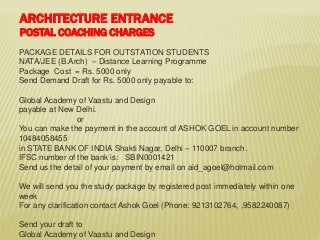 PACKAGE DETAILS FOR OUTSTATION STUDENTS
NATA/JEE (B.Arch) – Distance Learning Programme
Package Cost = Rs. 5000 only
Send Demand Draft for Rs. 5000 only payable to:
Global Academy of Vaastu and Design
payable at New Delhi.
or
You can make the payment in the account of ASHOK GOEL in account number
10484058455
in STATE BANK OF INDIA Shakti Nagar, Delhi – 110007 branch.
IFSC number of the bank is: SBIN0001421
Send us the detail of your payment by email on aid_agoel@hotmail.com
We will send you the study package by registered post immediately within one
week
For any clarification contact Ashok Goel (Phone: 9213102764, ,9582240087)
Send your draft to
Global Academy of Vaastu and Design
ARCHITECTURE ENTRANCE
POSTAL COACHING CHARGES
 