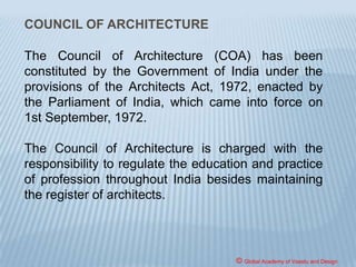 RESPONSIBILITIES OF AN ARCHITECT
The responsibilities assigned to an architect
require him to be an effective manager. An
architect has to be both a team player and a
leader. Not only is he required to deal with his
clients and ensure the best out of his design
team, but also included in his list of activities is
to co- ordinate between various design and
technical consultants and supervise work at site.
© Global Academy of Vaastu and Design
 