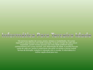 Há inúmeras opções de cursos, prazos, tempos e modalidades. Há cursos específicos para pessoas com idade avançada, no qual o tempo de cada uma é respeitado, porém muitas pessoas com mais idade preferem buscar conhecimentos em cursos normais, sem delimitação de idade. A escolha fica por conta de cada um, porém é importante não parar no tempo e buscar outras formas de distração, trabalho e interação com o mundo. A informática é a melhor opção atual para isso. Informática Para Terceira Idade