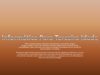 Nela se pode comprar, conhecer novas pessoas, reencontrar antigos amigos, estudar, formar-se à distância, localizar lugares entre inúmeras outras possibilidades. Quem não está a par dessa tecnologia, fica distante de um mundo de oportunidades e interação.Na terceira idade muitas pessoas pensam ainda que não são capazes de utilizarem o recurso da informática e ficam abismadas como seus netos têm tanta facilidade de manusear tal instrumento. Quando tentam utilizar um computador, se deparam com uma dificuldade de lidar com esta nova tecnologia.Informática Para Terceira Idade