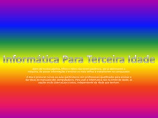 Além de muitos adultos, filhos e netos não terem paciência, por já dominarem a máquina, de passar informações e ensinar os mais velhos a trabalharem no computador.A dica é procurar cursos ou aulas particulares com profissionais qualificados para ensinar e dar dicas do manuseio dos computadores. Para usar a informática não há limite de idade, as opções estão abertas para todos, independente da idade que tenham. Informática Para Terceira Idade