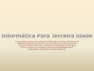 As capacidades quanto à aprendizagem também são as mesmas. Uma pessoa de mais idade talvez exija um tempo maior para lidar com a máquina que uma criança que desde  cedo já tem contato com a informática, mas de igual forma, se dedicar-se conseguirá usufruir das possibilidades que os computadores, programas e internet podem dar.Informática Para Terceira Idade