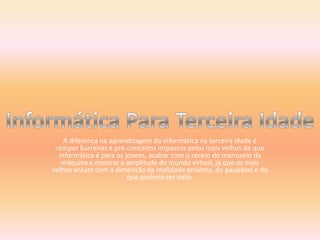 A diferença na aprendizagem da informática na terceira idade é romper barreiras e pré-conceitos impostos pelos mais velhos de que informática é para os jovens, acabar com o receio do manuseio da máquina e mostrar a amplitude do mundo virtual, já que os mais velhos viviam com a dimensão da realidade próxima, do paupável e do que poderia ser visto.Informática Para Terceira Idade