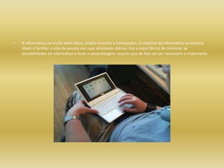 A informática vai muito além disso, amplia mundos e concepções. O objetivo da informática na terceira idade é facilitar a vida da pessoa nas suas atividades diárias. Daí a importância de conhecer as possibilidades da informática e focar a aprendizagem naquilo que de fato vai ser necessário e importante.