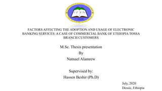 FACTORS AFFECTING THE ADOPTION AND USAGE OF ELECTRONIC
BANKING SERVICES: A CASE OF COMMERCIAL BANK OF ETHIOPIA TOSSA
BRANCH CUSTOMERS
M.Sc. Thesis presentation
By
Natnael Alamrew
Supervised by:
Hassen Beshir (Ph.D)
July, 2020
Dessie, Ethiopia
 