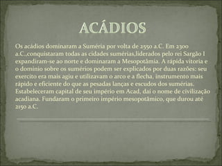 Os acádios dominaram a Suméria por volta de 2550 a.C. Em 2300 a.C.,conquistaram todas as cidades sumérias,liderados pelo rei Sargão I expandiram-se ao norte e dominaram a Mesopotâmia. A rápida vitoria e o domínio sobre os sumérios podem ser explicados por duas razões: seu exercito era mais agiu e utilizavam o arco e a flecha, instrumento mais rápido e eficiente do que as pesadas lanças e escudos dos sumérias. Estabeleceram capital de seu império em Acad, daí o nome de civilização acadiana. Fundaram o primeiro império mesopotâmico, que durou até 2150 a.C. 