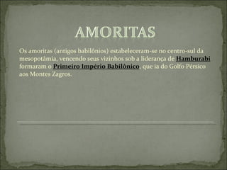 Os amoritas (antigos babilônios) estabeleceram-se no centro-sul da mesopotâmia, vencendo seus vizinhos sob a liderança de  Hamburabi  formaram o  Primeiro Império Babilônico , que ia do Golfo Pérsico aos Montes Zagros. 
