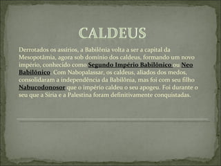 Derrotados os assírios, a Babilônia volta a ser a capital da Mesopotâmia, agora sob domínio dos caldeus, formando um novo império, conhecido como  Segundo Império Babilônico  ou  Neo Babilônico . Com Nabopalassar, os caldeus, aliados dos medos, consolidaram a independência da Babilônia, mas foi com seu filho  Nabucodonosor  que o império caldeu o seu apogeu. Foi durante o seu que a Síria e a Palestina foram definitivamente conquistadas.  