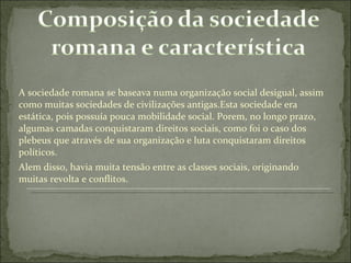 A sociedade romana se baseava numa organização social desigual, assim como muitas sociedades de civilizações antigas.Esta sociedade era estática, pois possuía pouca mobilidade social. Porem, no longo prazo, algumas camadas conquistaram direitos sociais, como foi o caso dos plebeus que através de sua organização e luta conquistaram direitos políticos. Alem disso, havia muita tensão entre as classes sociais, originando muitas revolta e conflitos. 