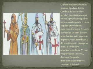O clero era formado pelas pessoas ligadas à Igreja Católica. Existia o clero secular, que vivia junto ao resto da população (padres, bispos, arcebispos) e o clero regular, que vivia em mosteiros (monges, freiras). Todos eles tinham direitos semelhantes: não pagavam imposto ao rei, recolhiam o dízimo (imposto pago pelo povo) e só deviam obediência ao Papa. Viviam em paróquias (padres), dioceses (bispos) e mosteiros ou conventos (monges e freiras). 