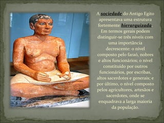 A  sociedade  do Antigo Egito apresentava uma estrutura fortemente  hierarquizada . Em termos gerais podem distinguir-se três níveis com uma importância decrescente: o nível composto pelo faraó, nobres e altos funcionários; o nível constituído por outros funcionários, por escribas, altos sacerdotes e generais; e por último, o nível composto pelos agricultores, artesãos e sacerdotes, onde se enquadrava a larga maioria da população. 