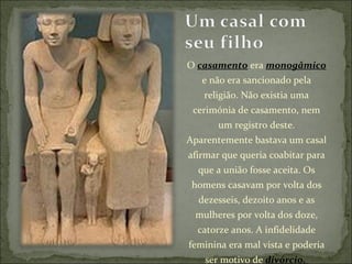 O  casamento  era  monogâmico  e não era sancionado pela religião. Não existia uma cerimónia de casamento, nem um registro deste. Aparentemente bastava um casal afirmar que queria coabitar para que a união fosse aceita. Os homens casavam por volta dos dezesseis, dezoito anos e as mulheres por volta dos doze, catorze anos. A infidelidade feminina era mal vista e poderia ser motivo de  divórcio.  