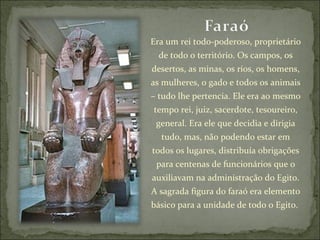 Era um rei todo-poderoso, proprietário de todo o território. Os campos, os desertos, as minas, os rios, os homens, as mulheres, o gado e todos os animais – tudo lhe pertencia. Ele era ao mesmo tempo rei, juiz, sacerdote, tesoureiro, general. Era ele que decidia e dirigia tudo, mas, não podendo estar em todos os lugares, distribuía obrigações para centenas de funcionários que o auxiliavam na administração do Egito. A sagrada figura do faraó era elemento básico para a unidade de todo o Egito.  
