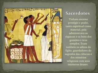 Tinham enorme prestígio e poder, tanto espiritual como material, pois administrava as riquezas e os bens dos grandes e ricos templos. Eram também os sábios do Egito, guardadores do segredos das ciências e dos mistérios religiosos com seus inúmeros deuses.  
