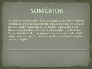 Os sumérios, considerados a mais das antigas das grande civilizações humanas, foram os que inicialmente ocuparam a região, por volta de 3500 a.C. Vindos do planalto do Irã, fixaram-se na Cadeia sul da Mesopotâmia. Fundaram diversas cidades-estados, com Ur, Uruk, Nippur, Lagash e Eridu, com governos independentes. Cada cidade-estado sumeriana possuía um centro político, econômico e religioso, que era o templo. 