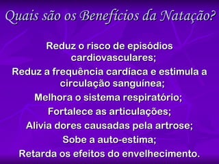 Quais são os Benefícios da Natação? Reduz o risco de episódios cardiovasculares; Reduz a frequência cardíaca e estimula a circulação sanguínea;  Melhora o sistema respiratório;  Fortalece as articulações; Alivia dores causadas pela artrose; Sobe a auto-estima; Retarda os efeitos do envelhecimento. 