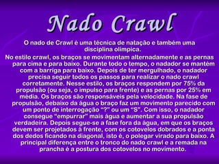 Nado Crawl O nado de Crawl é uma técnica de natação e também uma disciplina olímpica.  No estilo crawl, os braços se movimentam alternadamente e as pernas para cima e para baixo. Durante todo o tempo, o nadador se mantém com a barriga para baixo. Depois de ter mergulhado, o nadador precisa seguir todos os passos para realizar o nado crawl corretamente. Nesse estilo, os braços respondem por 75% da propulsão (ou seja, o impulso para frente) e as pernas por 25% em média. Os braços são responsáveis pela velocidade. Na fase de propulsão, debaixo da água o braço faz um movimento parecido com um ponto de interrogação “?” ou um “S”. Com isso, o nadador consegue “empurrar” mais água e aumentar a sua propulsão verdadeira. Depois segue-se a fase fora da água, em que os braços devem ser projetados à frente, com os cotovelos dobrados e a ponta dos dedos ficando na diagonal, isto é, o polegar virado para baixo. A principal diferença entre o tronco do nado crawl e a remada na prancha é a postura dos cotovelos no movimento.   