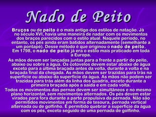 Nado de Peito Bruços  ou de  peito  é o mais antigo dos estilos de natação. Já no século XVI, havia uma maneira de nadar com os movimentos dos braços parecidos com o estilo atual. Naquele período, no entanto, os pés ainda eram batidos alternadamente (semelhante a um pontapé). Desse método é que originou o  nado de peito . Em 1798, o  nado de peito  já era o estilo mais praticado em toda a Europa. As mãos devem ser lançadas juntas para a frente a partir do peito, abaixo ou sobre a água. Os cotovelos devem estar abaixo de água exceto para a última braçada antes da volta, durante a volta e na braçada final da chegada. As mãos devem ser trazidas para trás na superfície ou abaixo da superfície da água. As mãos não podem ser trazidas para trás além da linha dos quadris, exceto durante a primeira braçada após a saída e em cada volta. Todos os movimentos das pernas devem ser simultâneos e no mesmo plano horizontal, sem movimentos alternados. Os pés devem estar virados para fora durante a parte propulsiva da pernada. Não são permitidos movimentos em forma de tesoura, pernada vertical alternada ou de golfinho. É permitido quebrar a superfície da água com os pés, exceto seguido de uma pernada de golfinho.   