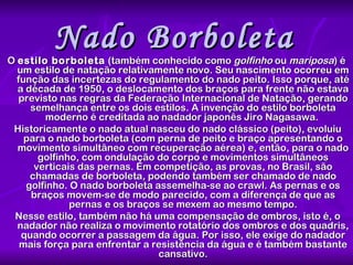 Nado Borboleta   O  estilo borboleta  (também conhecido como  golfinho  ou  mariposa ) é um estilo de natação relativamente novo. Seu nascimento ocorreu em função das incertezas do regulamento do nado peito. Isso porque, até a década de 1950, o deslocamento dos braços para frente não estava previsto nas regras da Federação Internacional de Natação, gerando semelhança entre os dois estilos. A invenção do estilo borboleta moderno é creditada ao nadador japonês Jiro Nagasawa.  Historicamente o nado atual nasceu do nado clássico (peito), evoluiu para o nado borboleta (com perna de peito e braço apresentando o movimento simultâneo com recuperação aérea) e, então, para o nado golfinho, com ondulação do corpo e movimentos simultâneos verticais das pernas. Em competição, as provas, no Brasil, são chamadas de borboleta, podendo também ser chamado de nado golfinho. O nado borboleta assemelha-se ao crawl. As pernas e os braços movem-se de modo parecido, com a diferença de que as pernas e os braços se mexem ao mesmo tempo. Nesse estilo, também não há uma compensação de ombros, isto é, o nadador não realiza o movimento rotatório dos ombros e dos quadris, quando ocorrer a passagem da água. Por isso, ele exige do nadador mais força para enfrentar a resistência da água e é também bastante cansativo. 