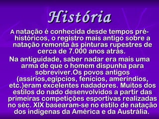 História A  natação é conhecida desde tempos pré-históricos, o registro mais antigo sobre a natação remonta às pinturas rupestres de cerca de 7.000 anos atrás.  Na antiguidade, saber nadar era mais uma arma de que o homem dispunha para sobreviver.Os povos antigos (assírios,egípcios, fenícios, ameríndios, etc.)eram excelentes nadadores. Muitos dos estilos do nado desenvolvidos a partir das primeiras competições esportivas realizadas no séc. XIX basearam-se no estilo de natação dos indígenas da América e da Austrália.   
