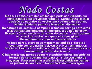Nado Costas Nado costas  é um dos estilos que pode ser utilizado em competições desportivas de natação. Caracteriza-se pela posição do nadador de costas para o fundo da piscina, batida rápida de pernas e braçadas alternadas. Na natação de costas, o competidor fica de barriga para cima e as pernas têm muito mais importância do que no crawl. Existem várias maneiras de nadar de costas. A mais comum é o crawl de costas, em que os braços giram alternadamente como se fossem hélices. Na fase aérea, o braço se mantém estendido e depois é levantado sempre na linha do ombro. Normalmente, os técnicos dizem: sai o dedão entra o dedinho, para explicar o movimento giratório dos braços. O batimento das pernas seguem o padrão natural baseado na fórmula de seis batimentos para um ciclo completo de braçadas. Para aumentar a eficiência da batida de pernas, os joelhos devem ficar o tempo todo dentro da água.  
