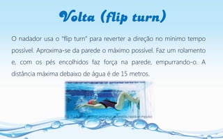 Volta (flip turn)
Fig. 7 – A volta permite mudança de sentido rápida e impulso
O nadador usa o “flip turn” para reverter a direção no mínimo tempo
possível. Aproxima-se da parede o máximo possível. Faz um rolamento
e, com os pés encolhidos faz força na parede, empurrando-o. A
distância máxima debaixo de água é de 15 metros.
 