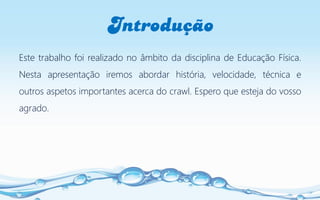 Introdução
Este trabalho foi realizado no âmbito da disciplina de Educação Física.
Nesta apresentação iremos abordar história, velocidade, técnica e
outros aspetos importantes acerca do crawl. Espero que esteja do vosso
agrado.
 
