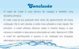 Conclusão
O nado de Crawl é uma técnica de natação e também uma
disciplina olímpica.
O nado crawl já era praticado bem antes do aparecimento de nossa
civilização. Ele é, sem dúvida, o estilo mais utilizado e mais rápido. No
princípio, o crawl utilizava diversas vezes o mesmo braço, o que
cansava o nadador e dava pouca velocidade ao nado. Apenas em 1906
o crawl foi aperfeiçoado e passou a ser realizado em braçadas
alternadas e com o movimento vertical das pernas.
 