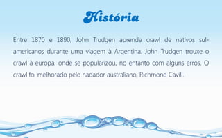 História
Entre 1870 e 1890, John Trudgen aprende crawl de nativos sul-
americanos durante uma viagem à Argentina. John Trudgen trouxe o
crawl à europa, onde se popularizou, no entanto com alguns erros. O
crawl foi melhorado pelo nadador australiano, Richmond Cavill.
 