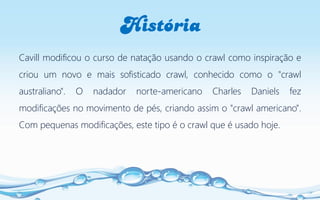 História
Cavill modificou o curso de natação usando o crawl como inspiração e
criou um novo e mais sofisticado crawl, conhecido como o "crawl
australiano". O nadador norte-americano Charles Daniels fez
modificações no movimento de pés, criando assim o "crawl americano".
Com pequenas modificações, este tipo é o crawl que é usado hoje.
 