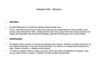 Natação Estilo - Mariposa
• HISTÓRIA
• O estilo Mariposa é um estilo de natação relativamente novo.
• O seu nascimento ocorreu em função das incertezas do regulamento do nado de peito. Isso
porque, até a década de 1950, o deslocamento dos braços para frente não estava previsto nas
regras da Federação Internacional de Natação, gerando semelhança entre os dois estilos.
• RESPIRAÇÃO
• O nadador eleva o queixo no começo da braçada para respirar. Quando os braços estiverem na
sua máxima extensão, a meio do movimento aéreo, os ombros e a cabeça são levantados da
água. Nesse momento, o nadador pode respirar.
• O rosto do nadador retorna a água um pouco antes das mãos completarem a braçada. Logo
que as mãos entram na água, o nadador começa a expirar lentamente.
 