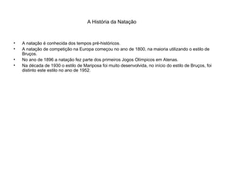 A História da Natação
• A natação é conhecida dos tempos pré-históricos.
• A natação de competição na Europa começou no ano de 1800, na maioria utilizando o estilo de
Bruços.
• No ano de 1896 a natação fez parte dos primeiros Jogos Olímpicos em Atenas.
• Na década de 1930 o estilo de Mariposa foi muito desenvolvida, no início do estilo de Bruços, foi
distinto este estilo no ano de 1952.
 