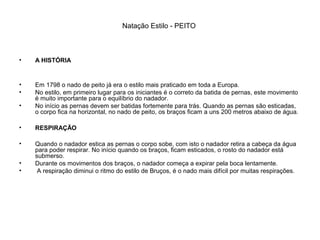 Natação Estilo - PEITO
• A HISTÓRIA
• Em 1798 o nado de peito já era o estilo mais praticado em toda a Europa.
• No estilo, em primeiro lugar para os iniciantes é o correto da batida de pernas, este movimento
é muito importante para o equilíbrio do nadador.
• No início as pernas devem ser batidas fortemente para trás. Quando as pernas são esticadas,
o corpo fica na horizontal, no nado de peito, os braços ficam a uns 200 metros abaixo de água.
• RESPIRAÇÃO
• Quando o nadador estica as pernas o corpo sobe, com isto o nadador retira a cabeça da água
para poder respirar. No início quando os braços, ficam esticados, o rosto do nadador está
submerso.
• Durante os movimentos dos braços, o nadador começa a expirar pela boca lentamente.
• A respiração diminui o ritmo do estilo de Bruços, é o nado mais difícil por muitas respirações.
 