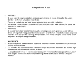 Natação Estilo - Crawl
• HISTÓRIA
• O nado crawl já era praticado bem antes do aparecimento de nossa civilização. Ele é, sem
dúvida, o estilo mais utilizado e mais rápido.
• Porém, na verdade ele não pode ser considerado como um estilo verdadeiro.
• Na verdade, o que existe é a prova de nado livre, quando o atleta pode nadar como quiser, até
inventar um estilo próprio.
• Respiração
• O nadador ao realizar o estilo Crawl, deve ter uma seqüência ao respirar, ao passar o braço
direito e mergulha-lo na água dando impulso o corpo obtendo mais velocidade, nesses pequenos
instantes entre o a levantar e o mergulhar o nadador pode virar a cara para o lado direito, ai tem
a hipótese de respirar e sequentemente.
• MOVIMENTO
• A ação das pernas é extremamente importante para uma correta e equilibrada posição do corpo
durante o nado de crawl.
• As pernadas das técnicas de crawl caracteriza-se por movimentos alternados das pernas, algo
semelhantes aos movimentos naturais de andar. 
• A braçada das técnicas de crawl caracterize-se por movimentos alternados pelos braços, assim
cada braço é alternadamente movimentado mergulhando os braços de forma a dar algum
impulso.
 