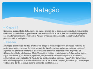 • O que é ?
Natação é a capacidade do homem e de outros animais de se deslocarem através de movimentos
efetuados no meio líquido, geralmente sem ajuda artificial. A natação é uma atividade que pode
ser simultaneamente útil e recreativa. As suas principais utilizações são recreativas, balneares,
pesca, exercício e desporto.
• História:
A natação é conhecida desde a pré-história, o registo mais antigo sobre a natação remonta às
pinturas rupestres de cerca de 7.000 anos atrás. As referências escritas remontam a 2000 a. C.
Algumas das primeiras referências estão incluídas em obras históricas como a Epopeia de
Gilgamesh, a Ilíada, a Odisseia, a Bíblia (Ezequiel 47:5, Atos 27:42, Isaías 25:11), Beowulf, e outras
sagas. No ano de 1538, Nikolaus Wynmann, um professor alemão de linguística, escreveu o
primeiro livro sobre natação, “O Nadador ou o diálogo sobre a arte de Nadar” (Der Schwimmer
oder ein Zwiegespräch über die Schwimmkunst) A natação de competição na Europa começou por
volta do ano de 1800, na sua maioria utilizando o estilo bruços.
Natação
 