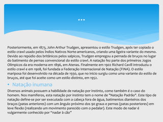 Posteriormente, em 1873, John Arthur Trudgen, apresentou o estilo Trudgen, após ter copiado o
estilo crawl usado pelos Índios Nativos Norte-americanos, criando uma ligeira variante do mesmo.
Devido ao repúdio dos britânicos pelos salpicos, Trudgen empregou a pernada de bruços no lugar
do batimento de pernas convencional do estilo crawl. A natação fez parte dos primeiros Jogos
Olímpicos da era moderna em 1896, em Atenas. Finalmente em 1902 Richard Cavill introduziu o
estilo crawl e em 1908, foi fundada a Federação Internacional de Natação (FINA). O estilo
mariposa foi desenvolvido na década de 1930, que no início surgiu como uma variante do estilo de
bruços, até que foi aceite como um estilo distinto, em 1952.
• Natação inumana
Diversos animais possuem a habilidade de natação por instinto, como também é o caso do
homem. Nos mamíferos, esta natação por instinto tem o nome de "Natação Padrão". Este tipo de
natação define-se por ser executada com a cabeça fora de água, batimentos dianteiros dos
braços (patas anteriores) com um ângulo próximo dos 90 graus e pernas (patas posteriores) em
leve flexão (realizando um movimento parecido com o pedalar). Este modo de nadar é
vulgarmente conhecido por “nadar à cão”
...
 