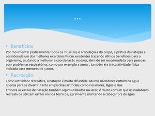 • Benefícios
Por movimentar praticamente todos os músculos e articulações do corpo, a prática da natação é
considerada um dos melhores exercícios físicos existentes trazendo ótimos benefícios para o
organismo, ajudando a melhorar a coordenação motora, além de ser recomendada para pessoas
com problemas respiratórios, como por exemplo a asma , também é a única atividade física
indicada para menores de 3 anos.
• Recreação
Como actividade recreativa, a natação é muito difundida. Muitos nadadores entram na água
apenas para se divertir, tanto em piscinas artificiais como nos mares, lagos e rios.
Embora os estilos de natação também sejam utilizados no lazer, é muito comum que os nadadores
recreativos utilizem estilos menos técnicos, geralmente mantendo a cabeça fora de água.
...
 