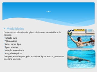 • Modalidades
Existem 6 modalidades/disciplinas distintas na especialidade de
natação.
*Natação pura
*Pólo aquático
*Saltos para a água
*Águas abertas
*Natação sincronizada
*Mergulho Aquático
Das quais, natação pura, pólo aquático e águas abertas, possuem a
categoria Masters.
...
 