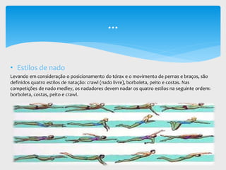 • Estilos de nado
Levando em consideração o posicionamento do tórax e o movimento de pernas e braços, são
definidos quatro estilos de natação: crawl (nado livre), borboleta, peito e costas. Nas
competições de nado medley, os nadadores devem nadar os quatro estilos na seguinte ordem:
borboleta, costas, peito e crawl.
...
 
