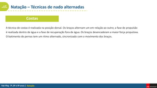 Natação – Técnicas de nado alternadas
Natação
A técnica de costas é realizada na posição dorsal. Os braços alternam um em relação ao outro; a fase de propulsão
é realizada dentro de água e a fase de recuperação fora de água. Os braços desencadeiam a maior força propulsiva.
O batimento de pernas tem um ritmo alternado, sincronizado com o movimento dos braços.
Costas
 