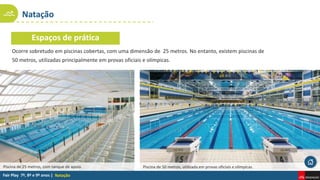 Natação
Natação
Ocorre sobretudo em piscinas cobertas, com uma dimensão de 25 metros. No entanto, existem piscinas de
50 metros, utilizadas principalmente em provas oficiais e olímpicas.
Espaços de prática
Piscina de 50 metros, utilizada em provas oficiais e olímpicas.
Piscina de 25 metros, com tanque de apoio.
 
