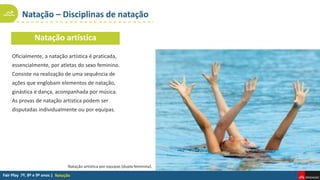 Natação – Disciplinas de natação
Natação
Natação artística
Oficialmente, a natação artística é praticada,
essencialmente, por atletas do sexo feminino.
Consiste na realização de uma sequência de
ações que englobam elementos de natação,
ginástica e dança, acompanhada por música.
As provas de natação artística podem ser
disputadas individualmente ou por equipas.
Natação artística por equipas (dupla feminina).
 