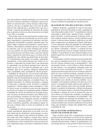 tual, artista plástico, fumante moderado, com nível normal    ças e manutenção da saúde, como um instrumento precio-
de estresse inerente à profissão e sedentário, seja um can-   so para a melhoria da qualidade de vida das pessoas.
didato em potencial para contrair doenças crônico-dege-
nerativas, mas que, se argüido sobre o seu nível de quali-    QUALIDADE DE VIDA RELACIONADA À SAÚDE
dade de vida, responda que o considera bom e que esse o          Podemos delimitar a qualidade de vida em dois tipos:
satisfaz. A questão da qualidade de vida passa até mesmo      qualidade de vida não relacionada à saúde e qualidade de
pelas expectativas (baixas ou altas) das pessoas em relação   vida relacionada à saúde (QVRS)19. A qualidade de vida não
à sua vida e à sua saúde.                                     relacionada à saúde inclui, segundo Cramer e Spilker19,
   Neste artigo, toda vez que mencionarmos a palavra qua-     quatro domínios: a) interno pessoal; b) pessoal social; c)
lidade de vida estaremos considerando um nível de quali-      meio ambiente natural externo; e d) meio ambiente social
dade, respeitando as expectativas do indivíduo, mas prin-     externo. Cada um desses domínios subdivide-se em dife-
cipalmente considerando os padrões esperados para o seu       rentes componentes que dependem de fatores individuais.
gênero, idade, condição socioeconômica e valores éticos e     A QVRS representa a parte da qualidade de vida ligada di-
culturais. Não podemos considerar apenas as expectativas      retamente à saúde do indivíduo. Fatores externos e inter-
do indivíduo, uma vez que temos formação para avaliar-        nos afetam a percepção, a função e a sensação de bem-
mos esses padrões de modo profissional e por sabermos         estar de uma pessoa, como no exemplo citado por Cramer
que existem pessoas com baixa estima e que têm, natural-      e Spilker19 no qual fatores do meio ambiente podem ter um
mente, expectativas muito baixas para o seu bom nível de      grande impacto na QVRS de uma pessoa que sofre de asma
qualidade de vida, cabendo aos profissionais da área inter-   brônquica.
vir veementemente para mudar esse quadro, respeitando,           A comunidade científica americana tem procurado defi-
naturalmente, o livre arbítrio humano que confere aos in-     nir o que eles entendem como QVRS, sem, contudo, encon-
divíduos a capacidade de escolha sobre o que deseja para      trar um consenso absoluto entre os pesquisadores43. Para
si, respeitando a sua escolha de interação com o meio am-     uma grande maioria, a QVRS reflete os efeitos funcionais
biente em que vive. Esse fator de interação com o meio        de uma doença e seu conseqüente tratamento sobre um
ambiente, além de ser genético, influencia sobremaneira       paciente tal como é percebido pelo mesmo19,21. Essa per-
tanto a quantidade como a qualidade de vida das pessoas2.     cepção do paciente passa pela sua auto-avaliação sobre atri-
   Qualidade de vida pode ser vista em termos individuais,    butos tais como conforto resultante, sensação de bem-es-
de grupos ou de grandes populações e os domínios de qua-      tar, capacidade de manter funções físicas emocionais e in-
lidade de vida mais freqüentemente descritos na literatura    telectuais razoáveis e nível de habilidade para participar
dividem-se em quatro categorias: a) condição física e ha-     de atividades com a família, no local de trabalho e na co-
bilidades funcionais; b) condição psicológica e sensação      munidade. Com relação aos atributos, fica claro que a QVRS
de bem-estar; c) interação social; d) fatores e condições     envolve a avaliação de função subjetiva pelo paciente21. A
econômicas19. Embora alguns autores estrangeiros19 citem      QVRS é agora bastante aceita como uma medida apropria-
os fatores sociais e econômicos como uma das categorias       da para o somatório do tratamento e eficácia em pesquisas
que devem ser levadas em consideração quando avaliamos        clínicas. Nos Estados Unidos, o Instituto Nacional de Saú-
a qualidade de vida de um indivíduo ou um grupo de pes-       de ordenou a inclusão da QVRS na maioria dos seus en-
soas, em países em desenvolvimento como o Brasil, deve-       saios clínicos na avaliação dos resultados, em adendo aos
mos provavelmente considerar um outro fator: os direitos      conceitos clássicos de morbidade e de mortalidade19. Ob-
humanos (isto é, direito à educação, moradia, ao trabalho,    servamos também que participar de atividades com a fa-
ao emprego, à segurança pública...). Sem esses direitos       mília, no trabalho e na comunidade, inclui a capacidade de
básicos e primários garantidos, não podemos sequer ini-       realizar atividade física, tal como a definimos no início deste
ciar uma avaliação sobre os níveis de qualidade de vida       artigo, daí resultando a relação entre aptidão física, saúde
das pessoas.                                                  e qualidade de vida.
   A qualidade de vida de uma pessoa não pode ser consi-
derada, naturalmente, apenas pela via da saúde. Esse con-     RELAÇÃO ENTRE APTIDÃO FÍSICA,
ceito ainda está por amadurecer, mesmo porque, se consi-      SAÚDE E QUALIDADE DE VIDA
derarmos saúde apenas como ausência de doenças, esta-           Hoje, em pleno século XX, se perguntarmos às pessoas
mos tendo uma visão simplista e sectária desse conceito       que têm acesso à informação se exercício físico regular faz
amplo que envolve outros fatores já citados anteriormente.    bem à saúde, talvez encontremos um grande percentual que
Consideraremos a boa condição física como um desses fa-       responda afirmativamente. Todavia, se perguntarmos a es-
tores importantes para a prevenção e tratamento de doen-      sas mesmas pessoas se elas gostam de fazer exercícios re-
196                                                                                    Rev Bras Med Esporte _ Vol. 6, Nº 5 – Set/Out, 2000
 