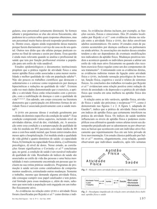 gulares, esse percentual certamente diminuirá. Se formos          retas. As evidências diretas incluem, por exemplo, as fun-
adiante e perguntarmos se elas são ativas fisicamente, não        ções sociais, físicas e emocionais. Dos 28 estudos locali-
podemos ter a certeza sobre quais respostas obteremos, mas        zados por Rejeski et al.21 com evidências diretas na rela-
um percentual muito baixo deverá responder positivamen-           ção entre a atividade física e QVRS, dez deles envolviam
te. Dentre esses, alguns ainda responderão dessa maneira          adultos assintomáticos. Os outros 18 estudos eram de pa-
porque fazem diariamente o serviço de casa ou do seu quin-        cientes acometidos por doenças cardíacas ou pulmonares
tal. Outros nos dirão que são atletas porque praticam es-         ou ainda artrites. As associações em muitos desses estudos
portes no final de semana e assim por diante. Essa questão        tendem a não ser dependentes de eventuais modificações
é ainda mais relevante quando se analisa o profissional de        nos indicadores da aptidão física. Mudanças positivas ten-
saúde que tem por função profissional orientar a popula-          dem a acontecer quando os indivíduos passam a adotar um
ção para um estilo de vida saudável.                              estilo de vida mais ativo fisicamente ou quando eles rece-
   Estudos epidemiológicos e documentos institucionais            bem exercício físico regular como um dos componentes de
propõem que a prática regular de atividade física e uma           seu tratamento21. Contrastando com as evidências diretas,
maior aptidão física estão associadas a uma menor morta-          as evidências indiretas tratam da ligação entre atividade
lidade e melhor qualidade de vida em população adulta3-6.         física e QVRS, incluindo sensação psicológica de bem-es-
Não são poucos os trabalhos científicos que destacam o            tar, função física, cognitiva e social e relatos de sintomas
sedentarismo e o estresse como responsáveis por doenças           físicos. As conclusões dos trabalhos revisados por Rejeski
hipocinéticas e reduções na qualidade de vida21. Existem          et al.21 evidenciam uma relação positiva entre redução de
cada vez mais dados demonstrando que o exercício, a apti-         níveis de ansiedade e de depressão e a prática de atividade
dão e a atividade física estão relacionados com a preven-         física que resulta em uma melhora na aptidão física dos
ção, com a reabilitação de doenças e com a qualidade de           pacientes.
vida10,14,22,23. Em adendo, um corpo crescente na literatura         A relação entre as três variáveis, aptidão física, ativida-
demonstra que a participação em diferentes formas de ati-         de física e saúde são próximas e recíprocas18,25,26, como é
vidade física é associada positivamente com a saúde men-          demonstrado nas figuras 1 e 2. A figura 1, adaptada de
tal18.                                                            Guedes16, indica que a prática de atividade física resulta
   A QVRS em pessoas idosas é avaliada geralmente por             em índices de aptidão física que certamente interferem na
medidas do domínio específico da condição de saúde24. Essa        prática da atividade física. Os índices de saúde também
condição compreende vários aspectos, incluindo nível de           influenciam os níveis de aptidão física e podemos exem-
atividades diárias, nível de dor, vitalidade, etc. A associa-     plificar essa afirmativa quando vemos atletas terem seu de-
ção entre essa condição e a autopercepção da qualidade de         sempenho prejudicado por se adoentarem ou por observar-
vida foi medida em 493 pacientes com idade média de 80            mos as baixas que acontecem com um indivíduo ativo fisi-
anos e com boa saúde mental, que foram entrevistados dois         camente que repentinamente fica em um leito privado de
meses após a hospitalização. Foi medida ainda a qualidade         livre movimentação. Um estudo clássico publicado por Sal-
de vida global e quatro domínios de saúde: a) capacidade          tin et al.27 mostrou, elegantemente, essa relação, quando
física, b) limitação na capacidade física diária, c) sofrimento   observaram que indivíduos saudáveis, após três semanas
psicológico, d) nível de dores. Nesse estudo, as correla-
ções foram significativas e Covinsky et al.24 concluíram
que, no geral, a condição de saúde é um razoável indicador                                   A p t id ã o
de qualidade de vida. Resultados de índices de saúde são                                      . ís ic a
associados ao estilo de vida das pessoas e uma baixa mor-
talidade é mais comumente encontrada em pessoas que in-                A t iv id a d e                             Saúde
cluem na sua rotina práticas saudáveis. Programas de pro-                 . ís ic a
moção à saúde servem como catalisadores de comporta-
                                                                  Fig. 1 – Relação entre atividade física, aptidão física e saúde
mentos saudáveis, estimulando outras mudanças. Somente
o trabalho, mesmo que demande alguma atividade física,
não consegue cumprir esse papel catalisador e tem poten-
                                                                       Atividade Física                              •Bem-estar
cial limitado para essas mudanças e, além do mais, sabe-               •Lazer
                                                                                             Aptidão         Saúde
                                                                                                                     •Morbidade
mos que nem toda a população está engajada em um traba-                •Trabalho                                     •Mortalidade
lho fisicamente ativo.
    As evidências na relação entre QVRS e atividade física        Fig. 2 – Paradigma simplificado da relação entre atividade física habi-
foram classificadas por Rejeski et al.21 como diretas e indi-     tual, aptidão física e saúde
Rev Bras Med Esporte _ Vol. 6, Nº 5 – Set/Out, 2000                                                                                 197
 